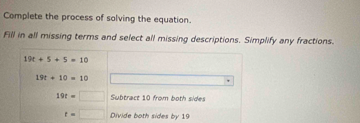 Complete the process of solving the equation. 
Fill in all missing terms and select all missing descriptions. Simplify any fractions.
19t+5+5=10
19t+10=10
19t=□ Subtract 10 from both sides
t=□ Divide both sides by 19