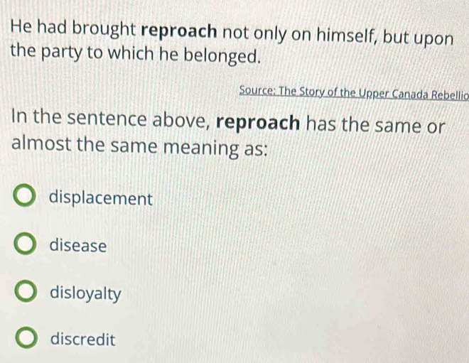 He had brought reproach not only on himself, but upon
the party to which he belonged.
Source: The Story of the Upper Canada Rebellio
In the sentence above, reproach has the same or
almost the same meaning as:
displacement
disease
disloyalty
discredit