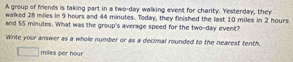 A group of friends is taking part in a two-day walking event for charity. Yesterday, they 
walked 28 miles in 9 hours and 44 minutes. Today, they finished the last 10 miles in 2 hours
and 55 minutes. What was the group's average speed for the two-day event? 
Write your answer as a whole number or as a decimal rounded to the nearest tenth.
miles per hour