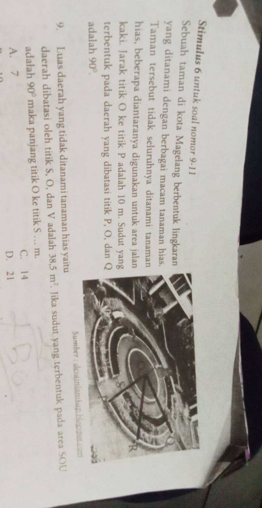 Stimulus 6 untuk soal nomor 9-11
Sebuah taman di kota Magelang berbentuk lingkaran
yang ditanami dengan berbagai macam tanaman hias
Taman tersebut tidak seluruhnya ditanami tanama
hias, beberapa diantaranya digunakan untuk area jala
kaki. Jarak titik O ke titik P adalah 10 m. Sudut yan
terbentuk pada daerah yang dibatasi titik P, O, dan 
adalah 90°. 
Sumber : desainlanskap.blogspot.com
9. Luas daerah yang tidak ditanami tanaman hias yaitu
daerah dibatasi oleh titik S, O, dan V adalah 38, 5m^2. Jika sudut yang terbentuk pada area SOU
adalah 90° maka panjang titik O ke titik S … m.
C. 14
A. 7
D. 21
