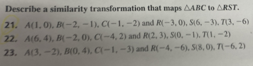 Describe a similarity transformation that maps △ ABC to △ RST. 
21. A(1,0), B(-2,-1), C(-1,-2) and R(-3,0), S(6,-3), T(3,-6)
22. A(6,4), B(-2,0), C(-4,2) and R(2,3), S(0,-1), T(1,-2)
23. A(3,-2), B(0,4), C(-1,-3) and R(-4,-6), S(8,0), T(-6,2)