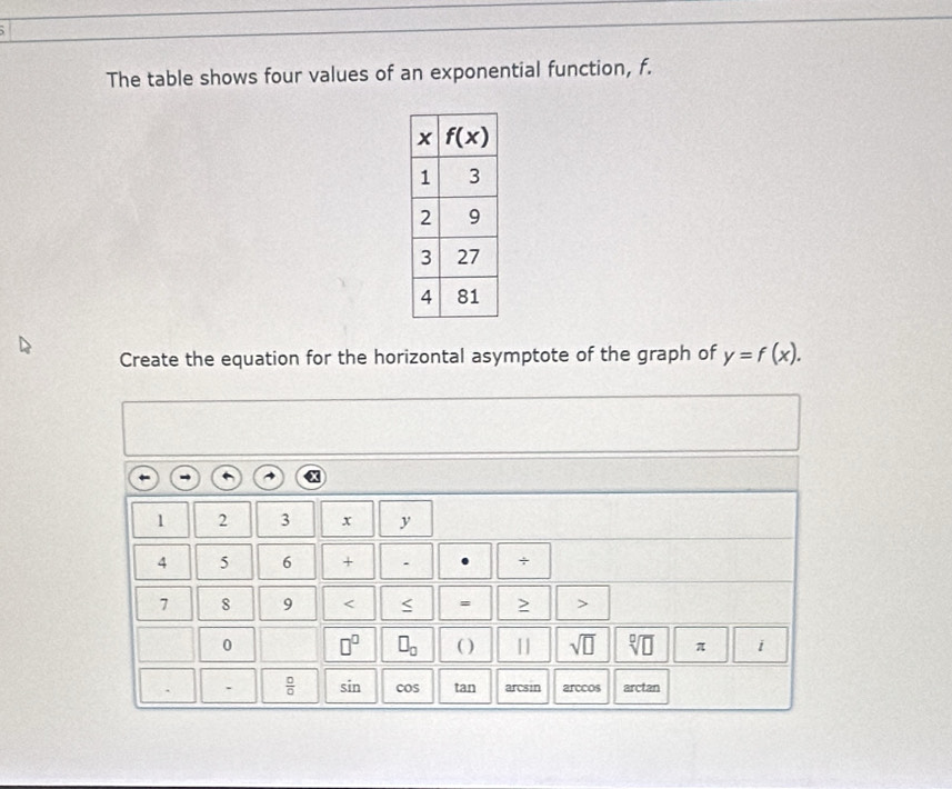 The table shows four values of an exponential function, f.
Create the equation for the horizontal asymptote of the graph of y=f(x).
1 2 3 x y
4 5 6 + . +
7 8 9 < = >
0 □^(□) □ _□  ( ) || sqrt(□ ) sqrt[□](□ ) π i
.  □ /□   sin cos tan arcsin arccos arctan