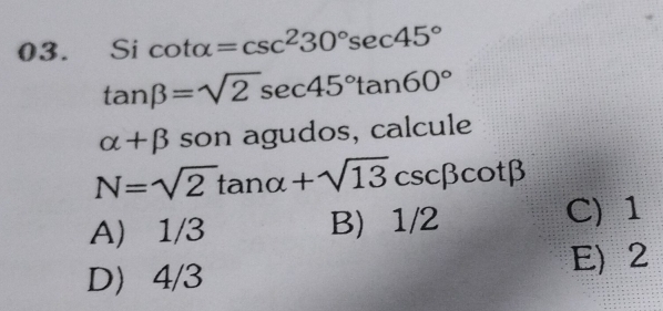 icot alpha =csc^230°sec 45°
tan beta =sqrt(2)sec 45°tan 60°
alpha +beta son agudos, calcule
N=sqrt(2)tan alpha +sqrt(13)csc beta cot beta
A) 1/3 B) 1/2 C) 1
D 4/3
E) 2