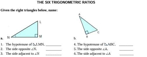 THE SIX TRIGONOMETRIC RATIOS 
Given the right triangles below, name: 
a. 
b. 
1. The hypotenuse of △ LMN. _4. The hypotenuse of △ ABC, _ 
2. The side opposite ∠ N, _5. The side opposite ∠ A. _ 
3. The side adjacent to ∠ N _6. The side adjacent to ∠ A _