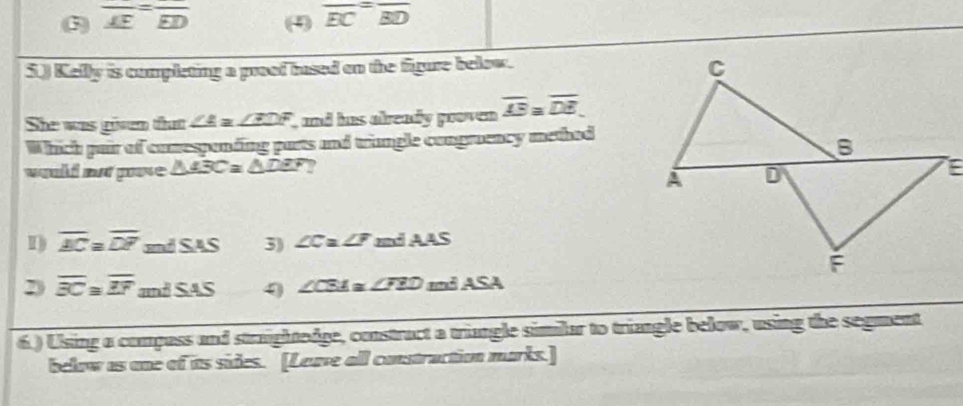 3) overline AE=overline ED (4) overline EC=overline BD
5.) Kelly is cumpleting a proof insed on the figure below.
She was givem that ∠ A=∠ EDF and has already pooven overline AB≌ overline DE. 
Which pair of cumesponding purts and trungle congrosncy method
would not prose △ ABC≌ △ DEF ?
I) overline BC≌ overline DF mdSAS 3) ∠ C ∠ F and AA S
2) overline BC≌ overline EF ndSAS ∠ CSA≌ ∠ FEDm∠ ASA
6.) Using a compass and straghtedge, constract a triangle similar to triangle below, using the segment
below as one of its sides. [Leave all construction marks.]