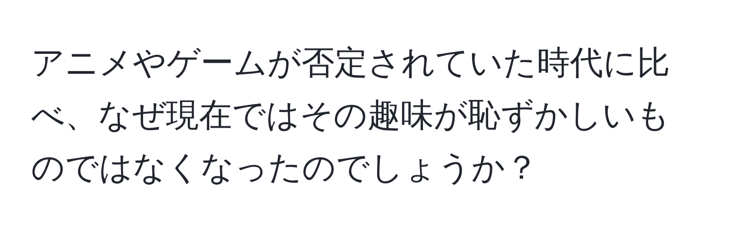 アニメやゲームが否定されていた時代に比べ、なぜ現在ではその趣味が恥ずかしいものではなくなったのでしょうか？