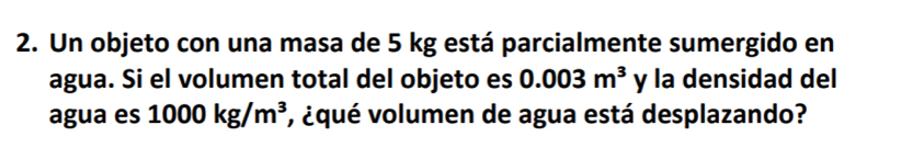 Un objeto con una masa de 5 kg está parcialmente sumergido en 
agua. Si el volumen total del objeto es 0.003m^3 y la densidad del 
agua es 1000kg/m^3 , ¿qué volumen de agua está desplazando?