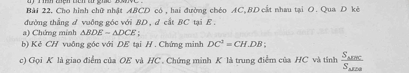 ay rih tiện tiên từ gic 'bve . 
Bài 22. Cho hình chữ nhật ABCD có , hai đường chéo AC, BD cắt nhau tại O. Qua D kẻ 
đường thẳng d vuông góc với BD , d cắt BC tại E. 
a) Chứng minh △ BDEsim △ DCE. 
b) Kẻ CH vuông góc với DE tại H. Chứng minh DC^2=CH.DB; 
c) Gọi K là giao điểm của OE và HC. Chứng minh K là trung điểm của HC và tinhfrac S_△ EHCS_△ EDB