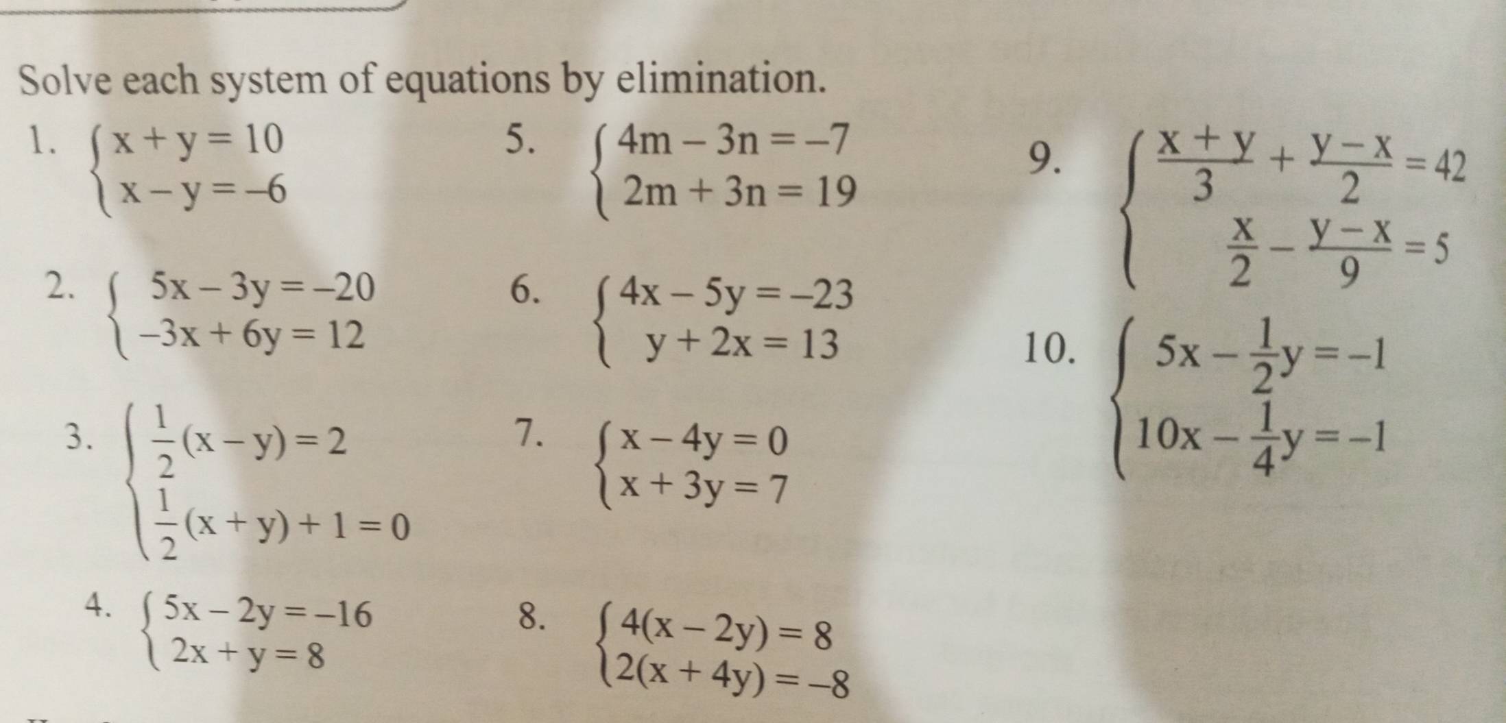 Solve each system of equations by elimination. 
1. beginarrayl x+y=10 x-y=-6endarray.
5. beginarrayl 4m-3n=-7 2m+3n=19endarray.
9. beginarrayl  (x+y)/3 + (y-x)/2 =42  x/2 - (y-x)/9 =5endarray.
2. beginarrayl 5x-3y=-20 -3x+6y=12endarray.
6. beginarrayl 4x-5y=-23 y+2x=13endarray.
10. 
3. beginarrayl  1/2 (x-y)=2  1/2 (x+y)+1=0endarray.
7. beginarrayl x-4y=0 x+3y=7endarray.
beginarrayl 5x- 1/2 y=-1 10x- 1/4 y=-1endarray.
4. beginarrayl 5x-2y=-16 2x+y=8endarray.
8. beginarrayl 4(x-2y)=8 2(x+4y)=-8endarray.