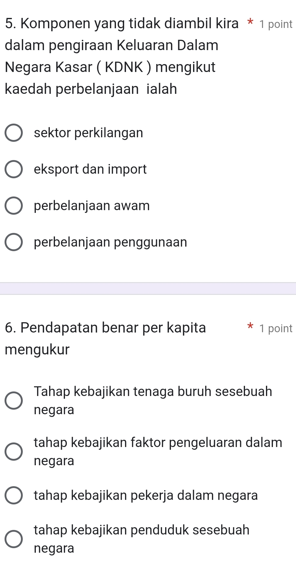 Komponen yang tidak diambil kira * 1 point
dalam pengiraan Keluaran Dalam
Negara Kasar ( KDNK ) mengikut
kaedah perbelanjaan ialah
sektor perkilangan
eksport dan import
perbelanjaan awam
perbelanjaan penggunaan
6. Pendapatan benar per kapita 1 point
mengukur
Tahap kebajikan tenaga buruh sesebuah
negara
tahap kebajikan faktor pengeluaran dalam
negara
tahap kebajikan pekerja dalam negara
tahap kebajikan penduduk sesebuah
negara