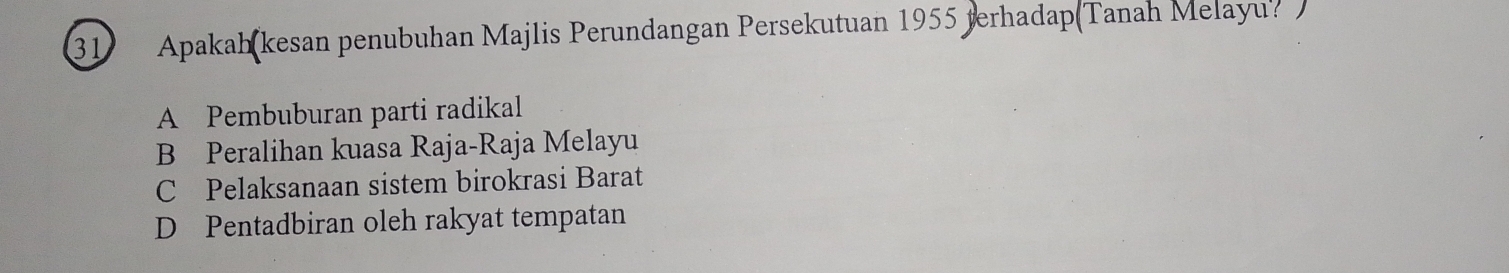 Apakah kesan penubuhan Majlis Perundangan Persekutuan 1955 terhadap(Tanah Melayu? )
A Pembuburan parti radikal
B Peralihan kuasa Raja-Raja Melayu
C Pelaksanaan sistem birokrasi Barat
D Pentadbiran oleh rakyat tempatan