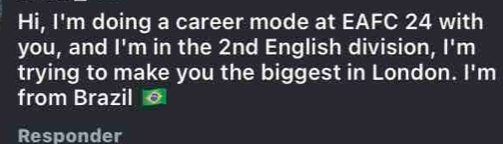 Hi, I'm doing a career mode at EAFC 24 with 
you, and |^circ  m in the 2nd English division, l'n
trying to make you the biggest in London. I'm 
from Brazil 。 
Responder