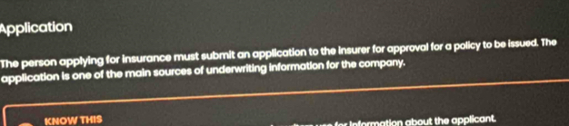 Application 
The person applying for insurance must submit an application to the insurer for approval for a policy to be issued. The 
application is one of the main sources of underwriting information for the company. 
KNOW THIS 
for information about the applicant.