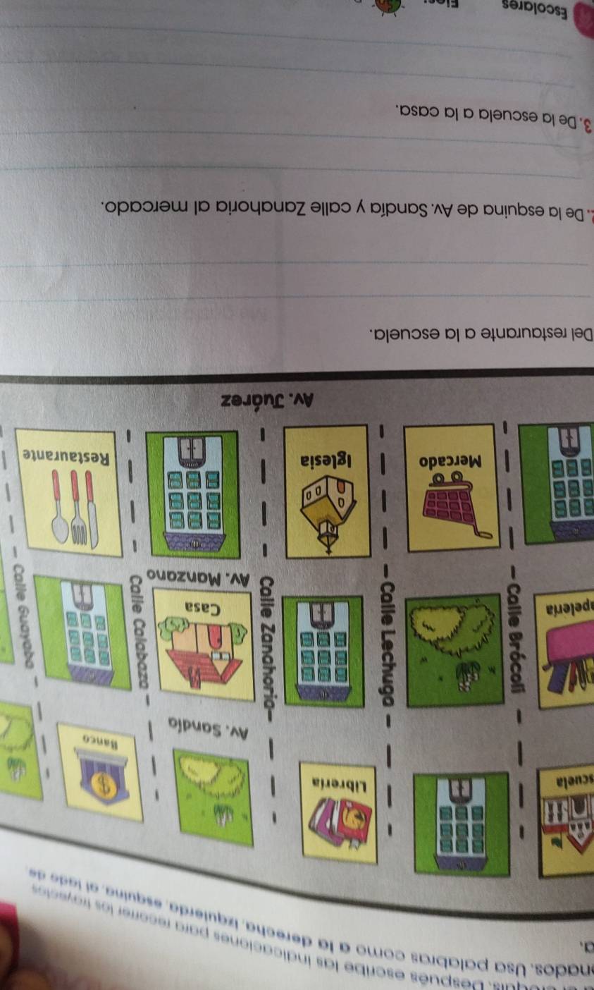 espués escribe las indicaciones para recorrer 
nados. Usa palabras como a la derecha, izquierda, esquina, el l de d 
scuela 
apelería 
5 
e 
Del restaurante a la escuela. 
_ 
_ 
2. De la esquina de Av. Sandía y calle Zanahoria al mercado. 
_ 
_ 
3. De la escuela a la casa. 
_ 
_ 
Escolares