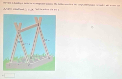 Maryann is building a trellis for her vegetable garden. The trellis consists of two congruent Inangles connected with a cross bar
△ JUK≌ △ LMN and ∠ J≌ ∠ K Find the values of x and y
x= □ /□   □ 