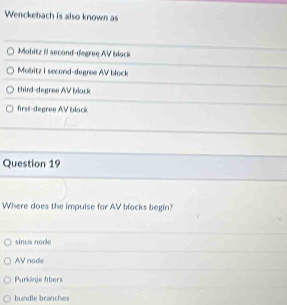 Wenckebach is also known as
Mobitz II second-degree AV block
Mobitz I second-degree AV block
third-degree AV block
first-degree AV block
Question 19
Where does the impulse for AV blocks begin?
sinus node
AV node
Purkinje fibers
bundle branches