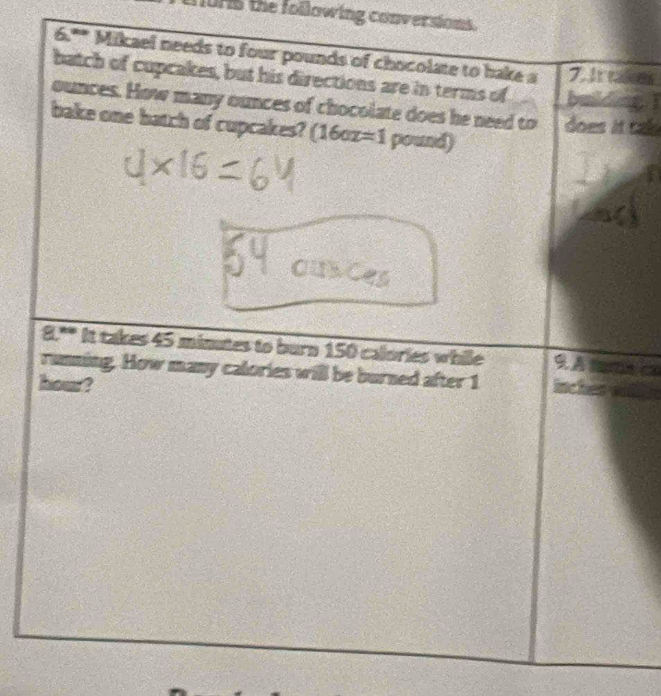 fuHs the following conversions. 
x_P Mikael needs to four pounds of chocolate to hake a 
7. It takkes 
batch of cupcakes, but his directions are in terms of 
ounces. How many ounces of chocolate does he need to does it cale 
bake one batch of cupcakes? (1602 =1 pound) 
8.º It takes 45 minutes to burn 150 calories while a 
running. How many calories will be burned after 1
hour?