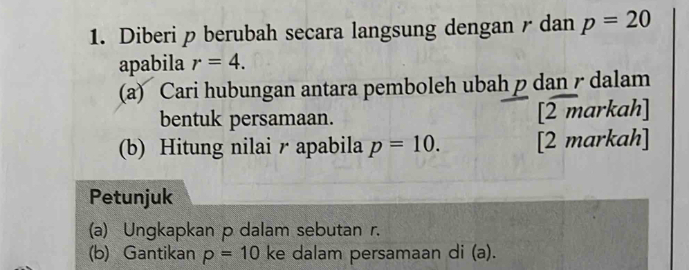 Diberi p berubah secara langsung dengan / dan p=20
apabila r=4. 
(a) Cari hubungan antara pemboleh ubah p dan / dalam 
bentuk persamaan. [2 markah] 
(b) Hitung nilai r apabila p=10. [2 markah] 
Petunjuk 
(a) Ungkapkan p dalam sebutan r. 
(b) Gantikan p=10 ke dalam persamaan di (a).