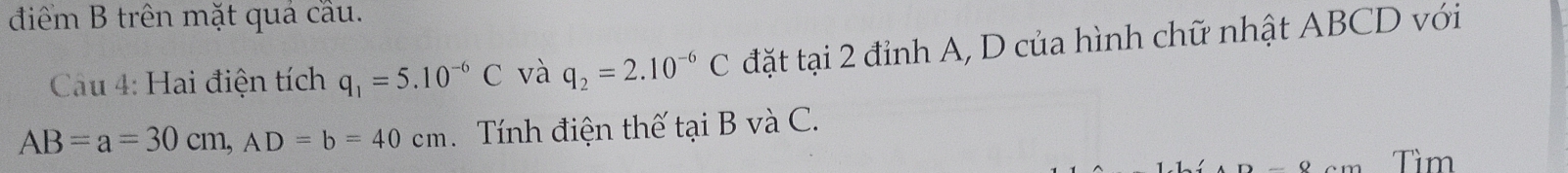 điểm B trên mặt quả cầu. 
Cau 4: Hai điện tích q_1=5.10^(-6)C và q_2=2.10^(-6)C đặt tại 2 đỉnh A, D của hình chữ nhật ABCD với
AB=a=30cm, AD=b=40cm Tính điện thế tại B và C.
D-0 Tìm