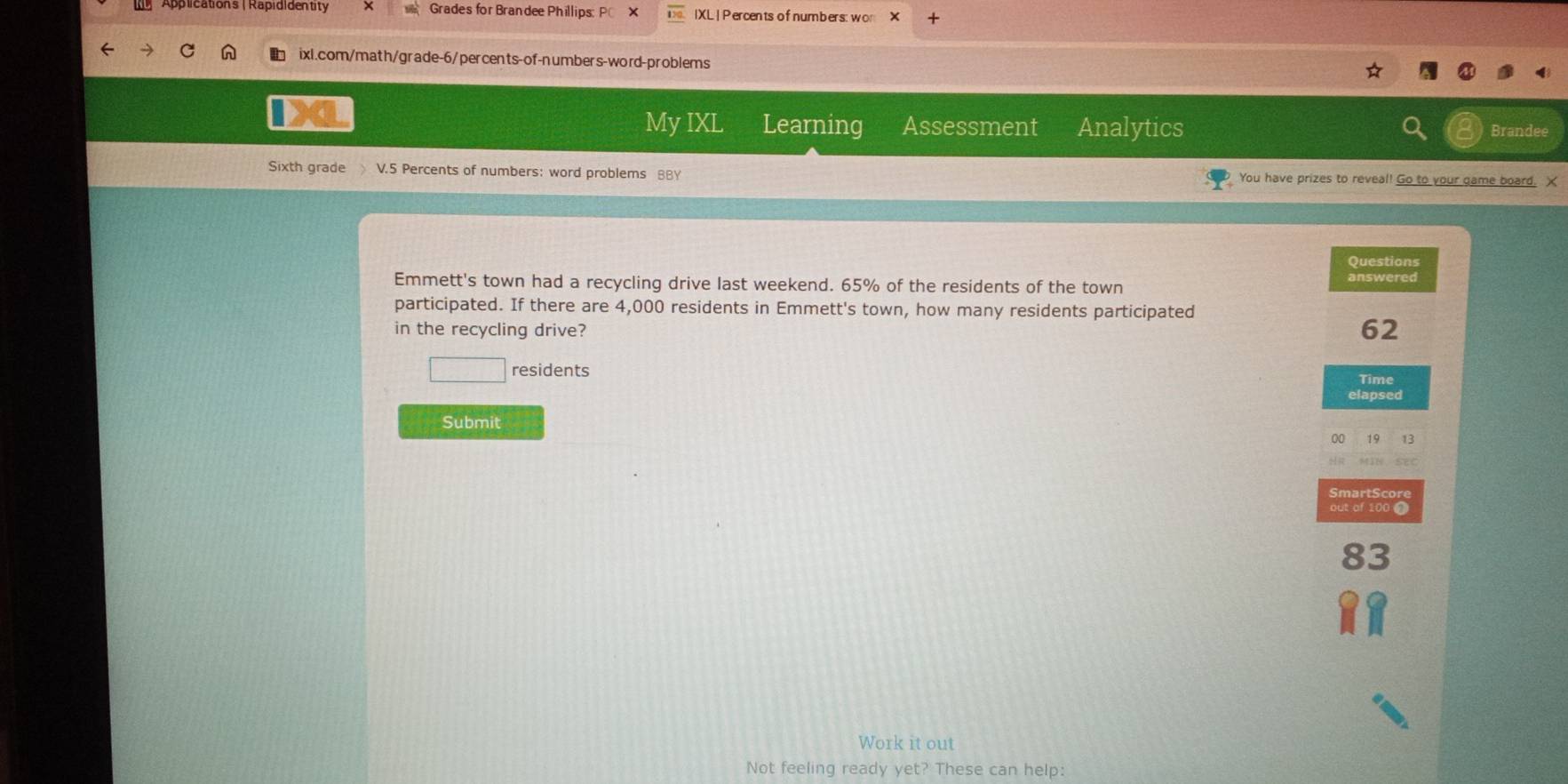 Grades for Brandee Phillips: IXL | Percents of numbers: wor X 
ixl.com/math/grade-6/percents-of-numbers-word-problems 
My IXL Learning Assessment Analytics Brandee 
Sixth grade V.5 Percents of numbers: word problems BBY You have prizes to reveal! Go to your game board. X 
Questions 
Emmett's town had a recycling drive last weekend. 65% of the residents of the town answered 
participated. If there are 4,000 residents in Emmett's town, how many residents participated 
in the recycling drive?
62
□ residents 
Time 
elapsed 
Submit 
00 19 13 
mar t S core 
out of 100 0
83
Work it out 
Not feeling ready yet? These can help: