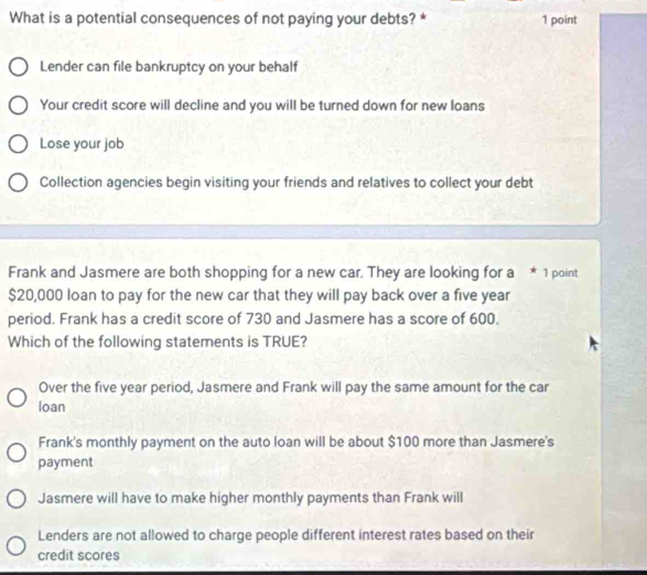 What is a potential consequences of not paying your debts? * 1 point
Lender can file bankruptcy on your behalf
Your credit score will decline and you will be turned down for new loans
Lose your job
Collection agencies begin visiting your friends and relatives to collect your debt
Frank and Jasmere are both shopping for a new car. They are looking for a * 1 point
$20,000 loan to pay for the new car that they will pay back over a five year
period. Frank has a credit score of 730 and Jasmere has a score of 600.
Which of the following statements is TRUE?
Over the five year period, Jasmere and Frank will pay the same amount for the car
loan
Frank's monthly payment on the auto loan will be about $100 more than Jasmere's
payment
Jasmere will have to make higher monthly payments than Frank will
Lenders are not allowed to charge people different interest rates based on their
credit scores