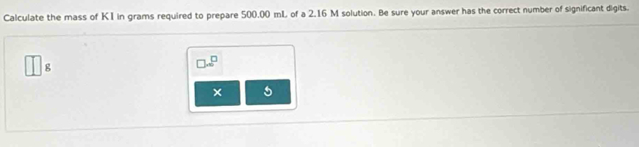 Calculate the mass of KI in grams required to prepare 500.00 mL of a 2.16 M solution. Be sure your answer has the correct number of significant digits.
□ 8
□ * 10^□
× 5