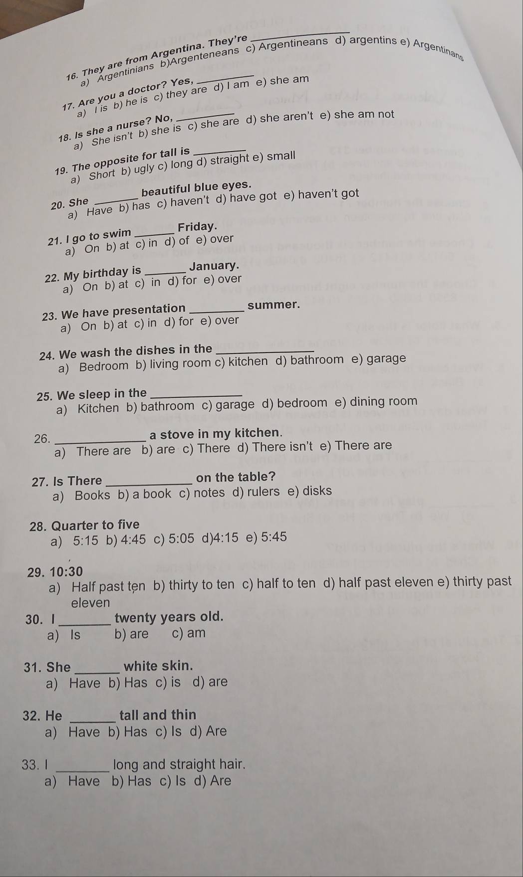 They are from Argentina. They’re
_
a) Argentinians b)Argenteneans c) Argentineans d) argentins e) Argentinans
17. Are you a doctor? Yes,
a) I is b) he is c) they are d) I am e) she am
18. Is she a nurse? No,
a) She isn't b) she is c) she are d) she aren't e) she am not
19. The opposite for tall is
a) Short b) ugly c) long d) straight e) small
beautiful blue eyes.
a) Have b) has c) haven't d) have got e) haven’t got
20. She
Friday.
21. I go to swim_
a) On b) at c) in d) of e) over
22. My birthday is _January.
a) On b) at c) in d) for e) over
23. We have presentation_
summer.
a) On b) at c) in d) for e) over
24. We wash the dishes in the_
a) Bedroom b) living room c) kitchen d) bathroom e) garage
25. We sleep in the_
a) Kitchen b) bathroom c) garage d) bedroom e) dining room
26. _a stove in my kitchen.
a) There are b) are c) There d) There isn't e) There are
27. Is There _on the table?
a) Books b) a book c) notes d) rulers e) disks
28. Quarter to five
a) 5:15 b) 4:45 c) 5:05 d) 4:15 e) 5:45
29. 10:30
a) Half past ten b) thirty to ten c) half to ten d) half past eleven e) thirty past
eleven
30. I _twenty years old.
a) ls b) are c) am
31. She _white skin.
a) Have b) Has c) is d) are
32. He _tall and thin
a) Have b) Has c) Is d) Are
33. 1 _long and straight hair.
a) Have b) Has c) Is d) Are