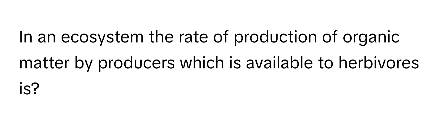 In an ecosystem the rate of production of organic matter by producers which is available to herbivores is?