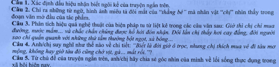 Cầu 1. Xác định dấu hiệu nhận biết ngôi kể của truyện ngắn trên. 
Câu 2. Chỉ ra những từ ngữ, hình ảnh miêu tả đôi mắt của “thằng bé'' mà nhân vật “chị” nhìn thấy trong 
đoạn văn mở đầu của tác phẩm. 
Câu 3. Phân tích hiệu quả nghệ thuật của biện pháp tu từ liệt kê trong các câu văn sau: Giờ thì chị chi mua 
đường, nước mắm... và chắc chắn chúng được hồ hởi đón nhận. Đôi lần chị thấy hơi cay đắng, đời người 
sao chỉ quần quanh với những thứ tầm thường bột ngọt, xà bông... 
Câu 4. Anh/chị suy nghĩ như thế nào về chi tiết: “Biết là đời giờ ô trọc, nhưng chị thích mua vé đi tàu mơ 
mộng, không hay giờ tàu đó cũng chở vịt, gà... mất rồi. ''? 
Câu 5. Từ chủ đề của truyện ngắn trên, anh/chị hãy chia sẻ góc nhìn của mình về lối sống thực dụng trong 
xã hôi hiện nav.