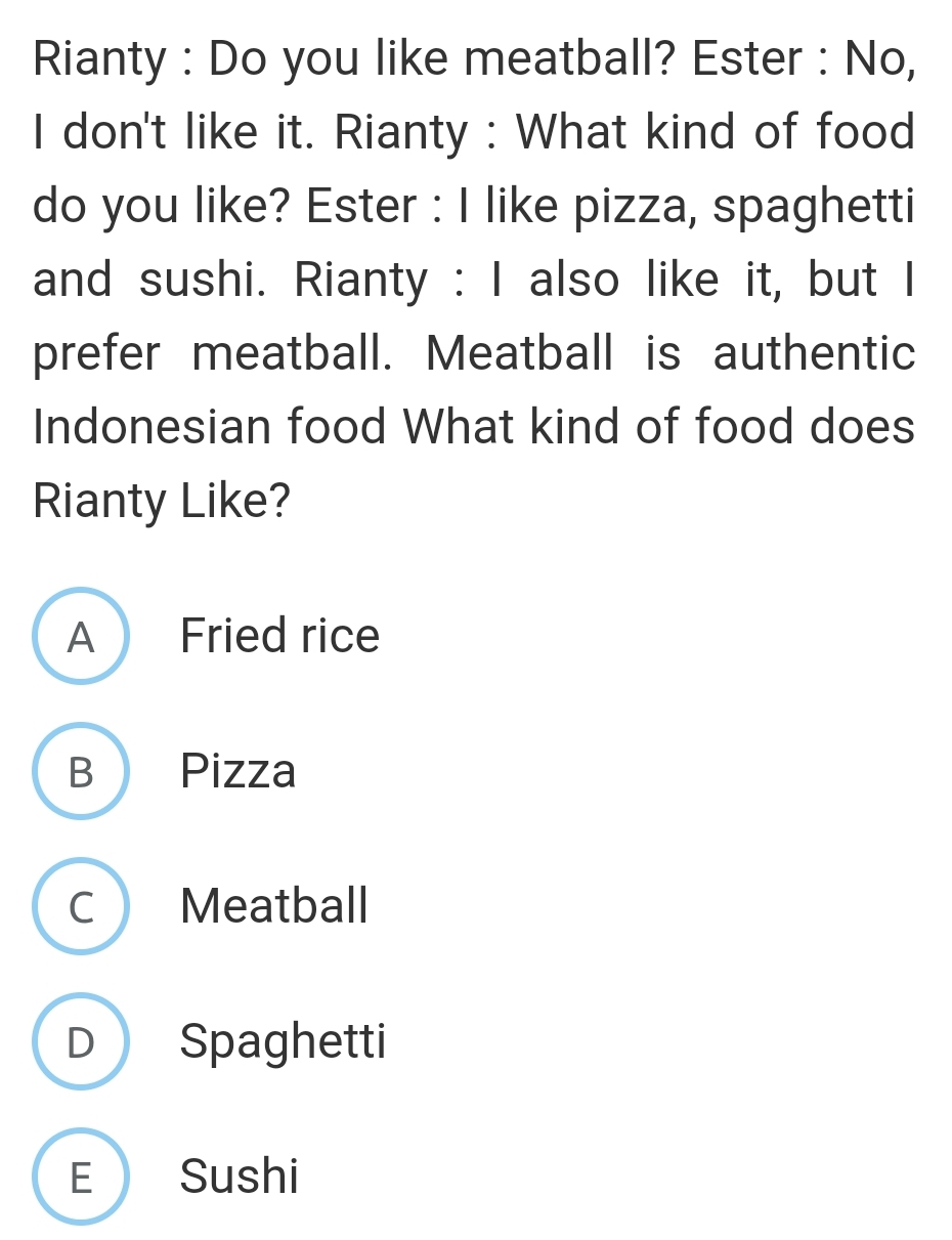 Rianty : Do you like meatball? Ester : No,
I don't like it. Rianty : What kind of food
do you like? Ester : I like pizza, spaghetti
and sushi. Rianty : I also like it, but I
prefer meatball. Meatball is authentic
Indonesian food What kind of food does
Rianty Like?
A Fried rice
B Pizza
C Meatball
D Spaghetti
E Sushi