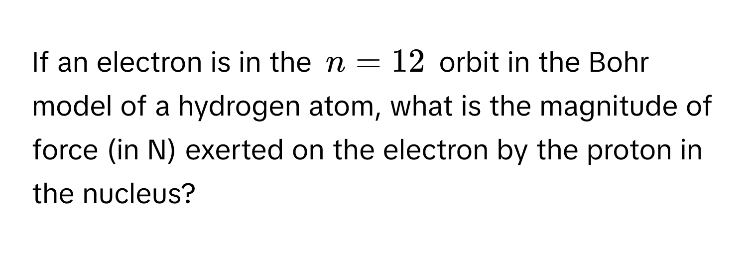 If an electron is in the $n = 12$ orbit in the Bohr model of a hydrogen atom, what is the magnitude of force (in N) exerted on the electron by the proton in the nucleus?