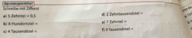 digi schule/gmm1k91m1 
Schreibe mit Ziffern! 
Jetze das 
a) 5 Zehntel =0,5 d) 2 Zehntausendstel = 
a) 7,03
b) 8 Hundertstel = 
e) 7Zeh tel=
b) 9
c) 4 Tausendstel = f) 9 Tausendstel = C