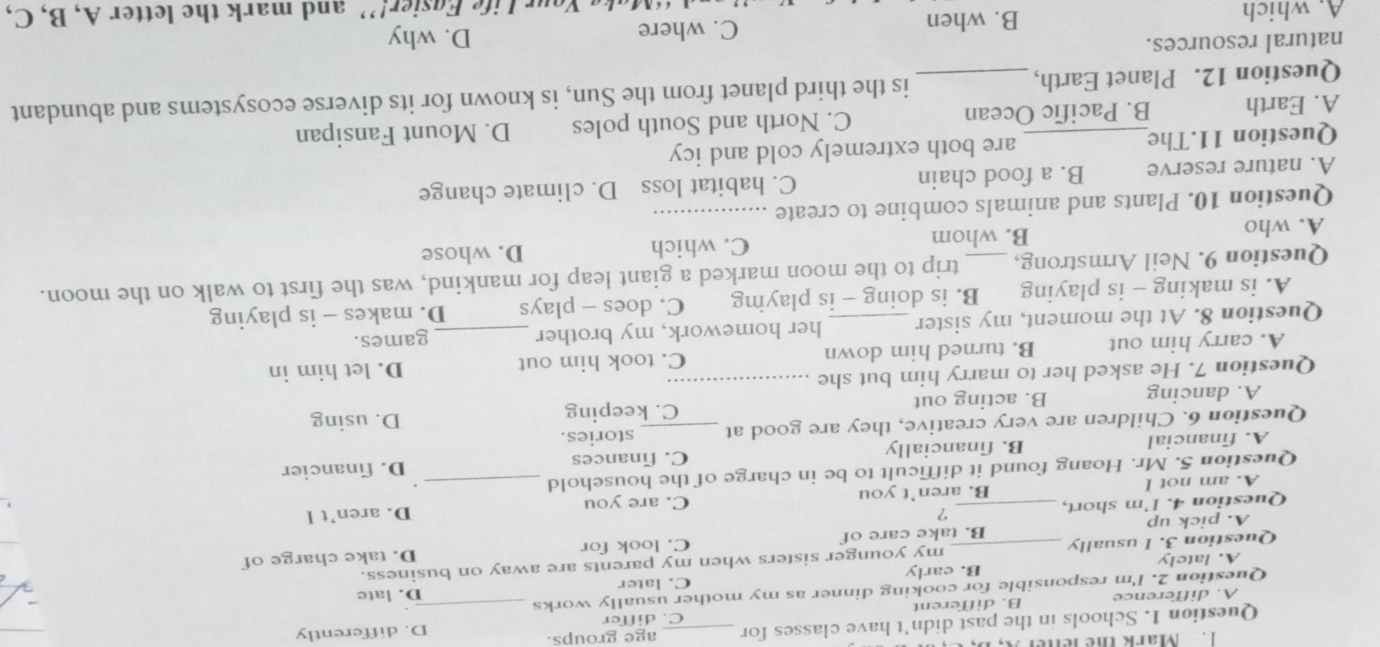 Mark the letter A,
Question 1. Schools in the past didn’t have classes for _age groups.
D. differently
A. difference B. different C. differ
Question 2. I'm responsible for cooking dinner as my mother usually works_
D. late
A. lately B. early C. later
Question 3. I usually _my younger sisters when my parents are away on business.
A. pick up B. take care of C. look for D. take charge of
?
Question 4. I'm short, _C. are you
A. am not I B. aren’t you D. aren’t I
Question 5. Mr. Hoang found it difficult to be in charge of the household_
C. finances
A. financial B. financially D. financier
Question 6. Children are very creative, they are good at _stories.
C. keeping D. using
A. dancing B. acting out
Question 7. He asked her to marry him but she_
A. carry him out B. turned him down C. took him out D. let him in
Question 8. At the moment, my sister _her homework, my brother _games.
A. is making - is playing B. is doing - is playmng C. does - plays D. makes - is playing
Question 9. Neil Armstrong, _trip to the moon marked a giant leap for mankind, was the first to walk on the moon.
A. who
B. whom C. which D. whose
Question 10. Plants and animals combine to create_
A. nature reserve B. a food chain C. habitat loss D. climate change
Question 11.The are both extremely cold and icy
A. Earth B. Pacific Ocean C. North and South poles D. Mount Fansipan
Question 12. Planet Earth, _is the third planet from the Sun, is known for its diverse ecosystems and abundant
natural resources.
A. which B. when C. where
D. why
ur Life Egsier!” and mark the letter A, B, C,