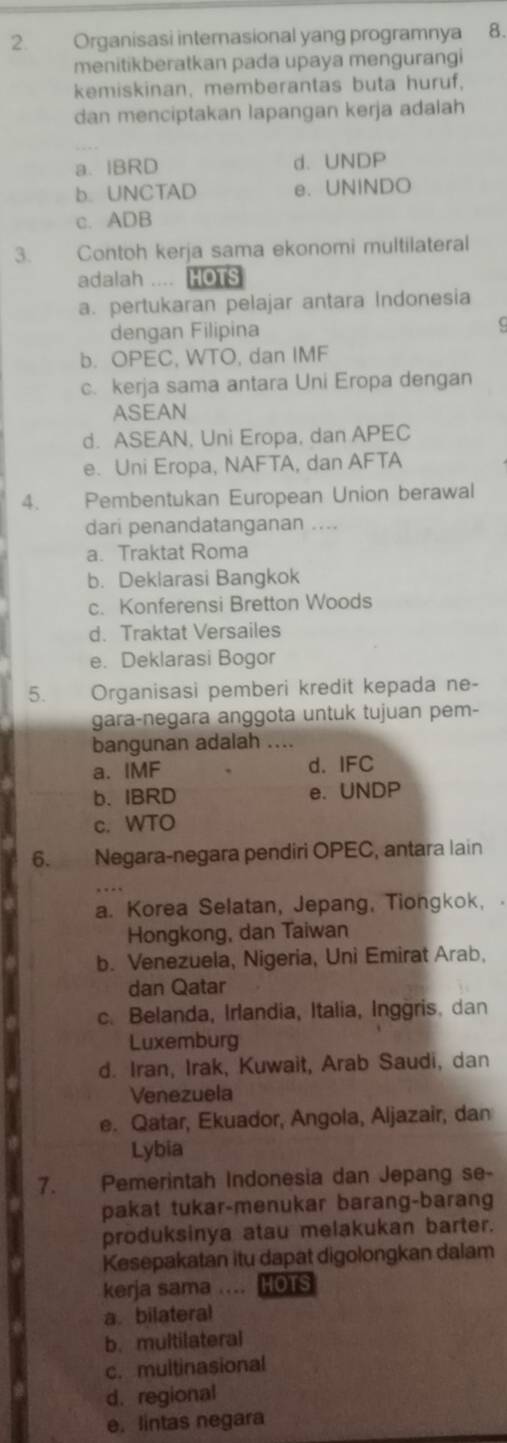 Organisasi internasional yang programnya 8.
menitikberatkan pada upaya mengurangi
kemiskinan, memberantas buta huruf,
dan menciptakan lapangan kerja adalah
a. IBRD d. UNDP
b. UNCTAD e. UNINDO
c. ADB
3. Contoh kerja sama ekonomi multilateral
adalah .... HOTS
a. pertukaran pelajar antara Indonesia
dengan Filipina
b. OPEC, WTO, dan IMF
c. kerja sama antara Uni Eropa dengan
ASEAN
d. ASEAN, Uni Eropa, dan APEC
e. Uni Eropa, NAFTA, dan AFTA
4. Pembentukan European Union berawal
dari penandatanganan ....
a. Traktat Roma
b. Deklarasi Bangkok
c. Konferensi Bretton Woods
d. Traktat Versailes
e. Deklarasi Bogor
5.  Organisasi pemberi kredit kepada ne-
gara-negara anggota untuk tujuan pem-
bangunan adalah_
a. IMF d. IFC
b. IBRD e. UNDP
c. WTO
6. Negara-negara pendiri OPEC, antara lain
a. Korea Selatan, Jepang, Tiongkok,
Hongkong, dan Taiwan
b. Venezuela, Nigeria, Uni Emirat Arab,
dan Qatar
c. Belanda, Irlandia, Italia, Inggris. dan
Luxemburg
d. Iran, Irak, Kuwait, Arab Saudi, dan
Venezuela
e. Qatar, Ekuador, Angola, Aljazair, dan
Lybia
7. Pemerintah Indonesia dan Jepang se-
pakat tukar-menukar barang-barang
produksinya atau melakukan barter.
Kesepakatan itu dapat digolongkan dalam
kerja sama … hots
a. bilateral
b. multilateral
c. multinasional
d. regional
e. lintas negara