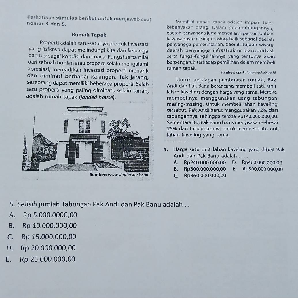 Perhatikan stimulus berikut untuk menjawab soal  Memiliki rumah tapak adalah impıan bagi
nomor 4 dan 5. kebanyakan orang. Dalam perkembangannya,
Rumah Tapak daerah penyangga juga mengalami pertumbuhan
kawasannya masing-masing, baik sebagai daerah
Properti adalah satu-satunya produk investasi penyangga pemerintahan, daerah tujuan wisata,
yang fisiknya dapat melindungi kita dan keluarga daerah penyangga infrastruktur transportasi,
dari berbagai kondisi dan cuaca. Fungsi serta nilai serta fungsi-fungsi lainnya yang tentunya akan
dari sebuah hunian atau properti selalu mengalami berpengaruh terhadap pemilihan dalam membeli
apresiasi, menjadikan investasi properti menarik rumah tapak. Sumber: dpu.kulonprogokab.go.id
dan diminati berbagai kalangan. Tak jarang,  Untuk persiapan pembuatan rumah, Pak
seseorang dapat memiliki beberapa properti. Salah Andi dan Pak Banu berencana membeli satu unit
satu properti yang paling diminati, selain tanah, lahan kaveling dengan harga yang sama. Mereka
adalah rumah tapak (landed house). membelinya menggunakan uang tabungan
masing-masing. Untuk membeli lahan kaveling
tersebut, Pak Andi harus menggunakan 72% dari
tabungannya sehingga tersisa Rp140.000.000,00.
Sementara itu, Pak Banu harus menyisakan sebesar
25% dari tabungannya untuk membeli satu unit
lahan kaveling yang sama.
4. Harga satu unit lahan kaveling yang dibeli Pak
Andi dan Pak Banu adalah . . . .
A. Rp240.000.000,00 D. Rp400.000.000,00
B. Rp300.000.000,00 E. Rp500.000.000,00
C. Rp360.000.000,00
5. Selisih jumlah Tabungan Pak Andi dan Pak Banu adalah ...
A. Rp 5.000.0000,00
B. Rp 10.000.000,00
C. Rp 15.000.000,00
D. Rp 20.000.000,00
E. Rp 25.000.000,00