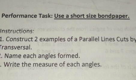 Performance Task: Use a short size bondpaper.
Instructions:
l. Construct 2 examples of a Parallel Lines Cuts b
Transversal.
. Name each angles formed.
, Write the measure of each angles.