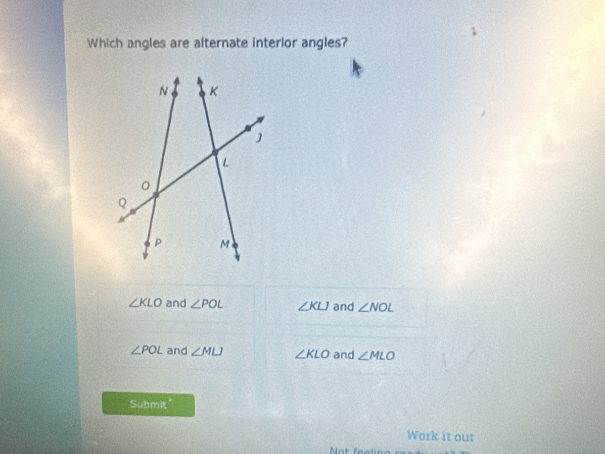 Which angles are alternate interior angles?
∠ KLO and ∠ POL ∠ KLJ and ∠ NOL
∠ POL and ∠ MLJ ∠ KLO and ∠ MLO
Submit"
Work it out
Nat feelin