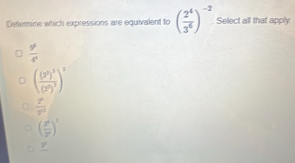 Determine which expressions are equivalent to ( 2^4/3^6 )^-2 Select all that apply
 9^6/4^6 
(frac (3^2)^2(2^2)^2)^2
 2^6/3^(12) 
( 3^6/2^4 )^2
_ 2^2