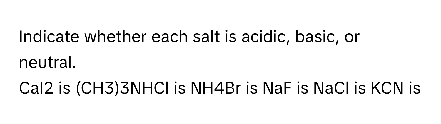 Indicate whether each salt is acidic, basic, or neutral. 
CaI2 is (CH3)3NHCl is NH4Br is NaF is NaCl is KCN is