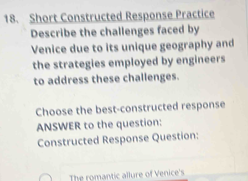 Short Constructed Response Practice 
Describe the challenges faced by 
Venice due to its unique geography and 
the strategies employed by engineers 
to address these challenges. 
Choose the best-constructed response 
ANSWER to the question: 
Constructed Response Question: 
The romantic allure of Venice's