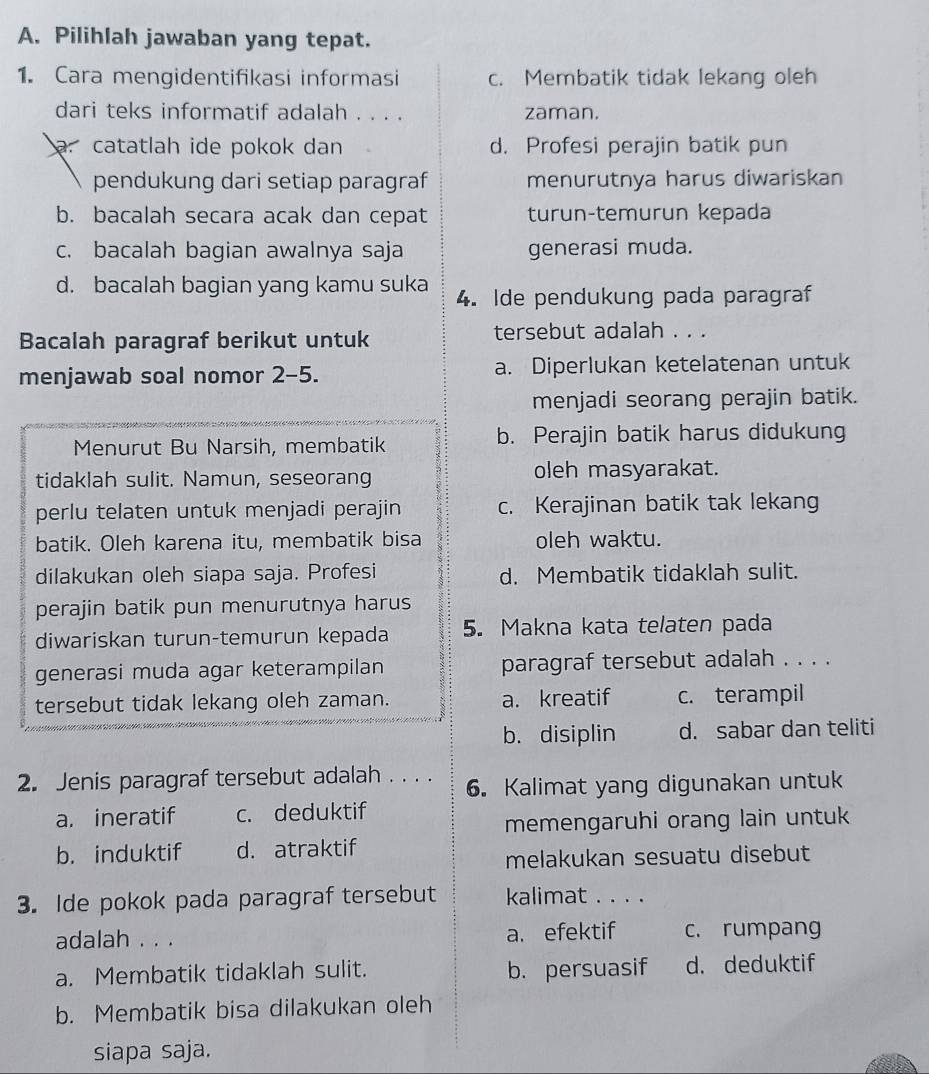 Pilihlah jawaban yang tepat.
1. Cara mengidentifikasi informasi c. Membatik tidak lekang oleh
dari teks informatif adalah . . . . zaman.. catatlah ide pokok dan d. Profesi perajin batik pun
pendukung dari setiap paragraf menurutnya harus diwariskan
b. bacalah secara acak dan cepat turunçtemurun kepada
c. bacalah bagian awalnya saja generasi muda.
d. bacalah bagian yang kamu suka 4. Ide pendukung pada paragraf
Bacalah paragraf berikut untuk tersebut adalah . . .
menjawab soal nomor 2-5. a. Diperlukan ketelatenan untuk
menjadi seorang perajin batik.
Menurut Bu Narsih, membatik b. Perajin batik harus didukung
tidaklah sulit. Namun, seseorang oleh masyarakat.
perlu telaten untuk menjadi perajin c. Kerajinan batik tak lekang
batik. Oleh karena itu, membatik bisa oleh waktu.
dilakukan oleh siapa saja. Profesi d. Membatik tidaklah sulit.
perajin batik pun menurutnya harus
diwariskan turun-temurun kepada 5. Makna kata telaten pada
generasi muda agar keterampilan paragraf tersebut adalah . . . .
tersebut tidak lekang oleh zaman. a. kreatif c. terampil
b. disiplin d. sabar dan teliti
2. Jenis paragraf tersebut adalah . . . . 6. Kalimat yang digunakan untuk
a. ineratif c. deduktif
memengaruhi orang lain untuk
b. induktif d. atraktif
melakukan sesuatu disebut
3. Ide pokok pada paragraf tersebut kalimat . . . .
adalah . . . a. efektif c. rumpang
a. Membatik tidaklah sulit. b. persuasif d. deduktif
b. Membatik bisa dilakukan oleh
siapa saja.