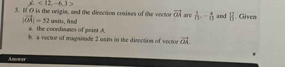 <12</tex>, -6, 3
3. If O is the origin, and the direction cosines of the vector vector OA are  3/13 , - 4/13  and  12/13 . Given
|vector OA|=52 units, find 
a. the coordinates of point A. 
b. a vector of magnitude 2 units in the direction of vector vector OA. 
Answer