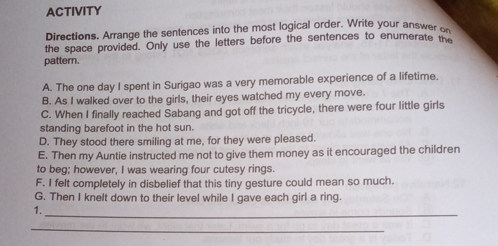 ACTIVITY 
Directions. Arrange the sentences into the most logical order. Write your answer on 
the space provided. Only use the letters before the sentences to enumerate the 
pattern. 
A. The one day I spent in Surigao was a very memorable experience of a lifetime. 
B. As I walked over to the girls, their eyes watched my every move. 
C. When I finally reached Sabang and got off the tricycle, there were four little girls 
standing barefoot in the hot sun. 
D. They stood there smiling at me, for they were pleased. 
E. Then my Auntie instructed me not to give them money as it encouraged the children 
to beg; however, I was wearing four cutesy rings. 
F. I felt completely in disbelief that this tiny gesture could mean so much. 
G. Then I knelt down to their level while I gave each girl a ring. 
_ 
1. 
_