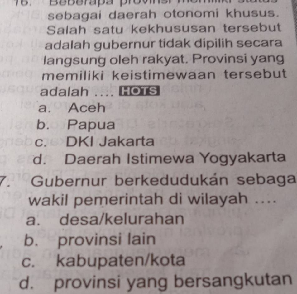 Beberapa provns
sebagai daerah otonomi khusus.
Salah satu kekhususan tersebut
adalah gubernur tidak dipilih secara
langsung oleh rakyat. Provinsi yang
memiliki keistimewaan tersebut
adalah .... HOTS
a. Aceh
b. Papua
c.DKI Jakarta
d. Daerah Istimewa Yogyakarta
7. Gubernur berkedudukán sebaga
wakil pemerintah di wilayah ....
a. desa/kelurahan
b. provinsi lain
c. kabupaten/kota
d. provinsi yang bersangkutan