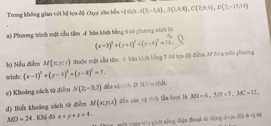 Trong không gian với hệ tọa độ Oxyz cho bốn vệ tinh A(3;-1;6), B(1;4;8), C(7;9;6), D(7;-15;18)
a) Phương trình mặt cầu tâm A bán kính bằng 6 có phương trình là:
(x-3)^2+(y+1)^2+(z-6)^2=36. 
b) Nếu điểm M(x;y;z) thuộc mặt cầu tâm B. bán kính bằng 7 thì tọa độ điểm M thỏa mãn phương 
trình: (x-1)^2+(y-4)^2+(z-8)^2=7. 
c) Khoảng cách từ điểm N(2;-3;5) đến vệ tinh D là lớn nhất. 
d) Biết khoảng cách từ điểm M(x;y;z) đến các vệ tinh lần lượt là MA=6, MB=7, MC=12,
MD=24. Khi đó x+y+z=4. 
m7 , một tram thu phát sóng điện thoại di động được đặt ở vị trí