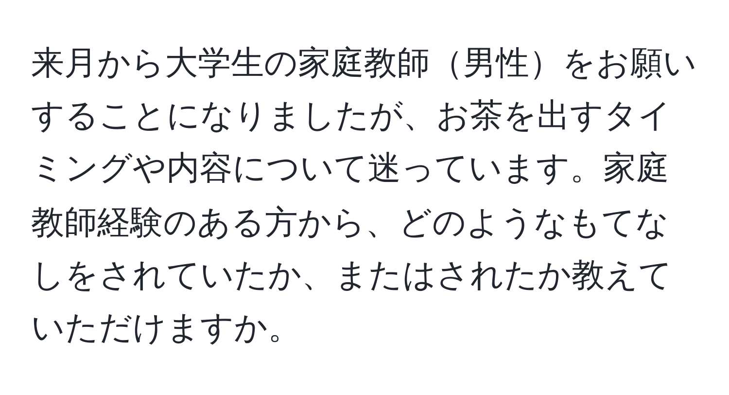 来月から大学生の家庭教師男性をお願いすることになりましたが、お茶を出すタイミングや内容について迷っています。家庭教師経験のある方から、どのようなもてなしをされていたか、またはされたか教えていただけますか。