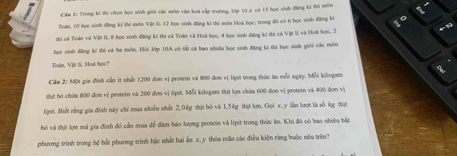 Cầm #: Trong kỉ thi chọn học sinh giới các môn văn hoá cấp trường. lớp 10. 4 có 15 học sinh đăng kí thi mồn 
Toán, 10 học sinh đăng kí thí môn Vật lí, 12 học sinh đăng kí thi môn Hoá học; trong đó có 6 học sinh đăng kí o 
2 
thi cá Toán và Vật lí, 8 học sinh đăng kí thi cá Toán và Hoá học, 4 học sinh đăng kí thi cả Vật lí và Hoá học, 2
học sinh đăng kí thỉ cả ba môn. Hỏi lớp 10A có tắt cá bao nhiêu học sinh đăng kí thi học sinh giỏi các môn 
Toán, Vật lí, Hoá học? 
8 
Câu 2: Một gia đình cần ít nhất 1200 đơn vị protein và 800 đơn vị lipit trong thức ăn mỗi ngày. Mỗi kilogam 
thịt bỏ chứa 800 đơn vị protein và 200 đơn vị lipit. Mỗi kilogam thịt lợn chứa 600 đơn vị protein và 400 đơn vị 
lipit. Biết rằng gia đình này chỉ mua nhiều nhất 2, 0kg thịt bò và 1,5kg thịt lợn. Gọi x, y lằn lượt là số kg thịt 
bỏ và thịt lợn mà gia đình đó cần mua để đâm bảo lượng protein và lipit trong thức ăn. Khi đó có bao nhiêu bắt 
phương trình trong hệ bất phương trình bậc nhất hai ấn x, y thỏa mãn các điều kiện ràng buộc nêu trên?