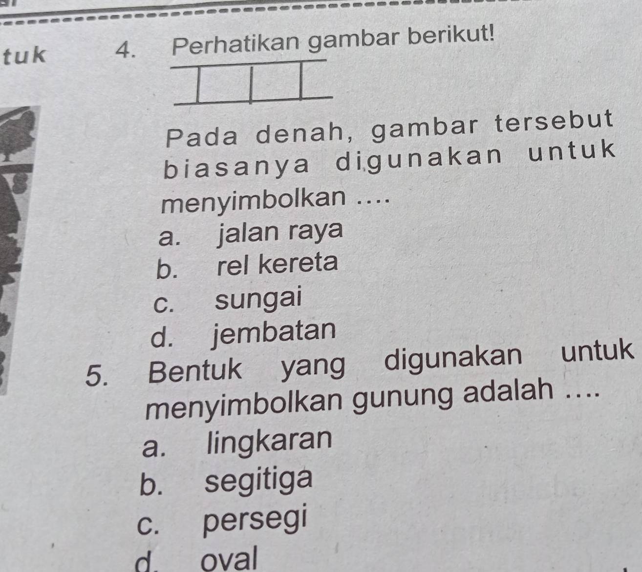 tuk 4. Perhatikan gambar berikut!
Pada denah, gambar tersebut
biasanya digunakan un t uk
menyimbolkan ....
a. jalan raya
b. rel kereta
c. sungai
d. jembatan
5. Bentuk yang digunakan untuk
menyimbolkan gunung adalah ....
a. lingkaran
b. segitiga
c. persegi
d. oval