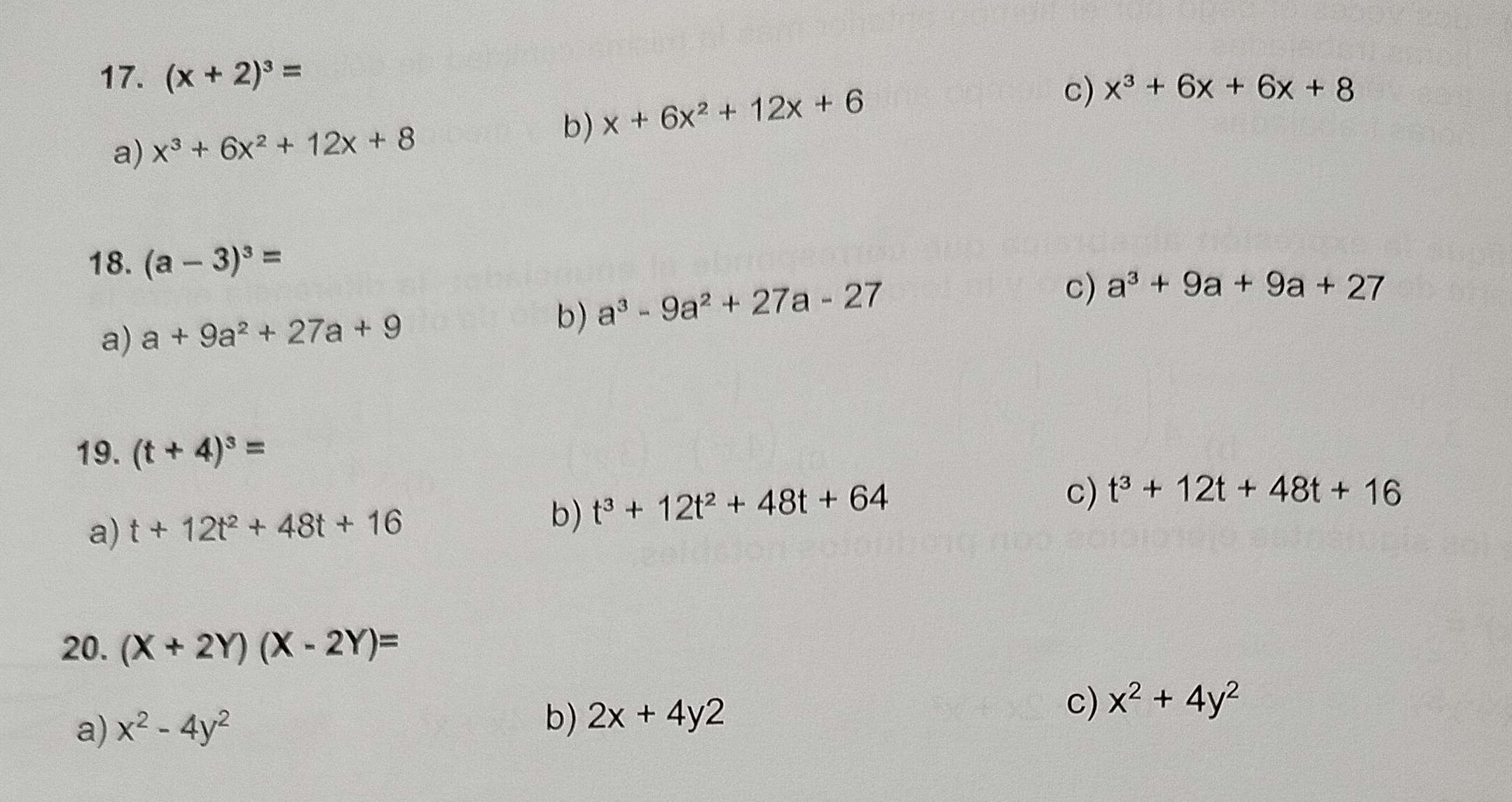 (x+2)^3=
a) x^3+6x^2+12x+8
b) x+6x^2+12x+6
c) x^3+6x+6x+8
18. (a-3)^3=
a) a+9a^2+27a+9
b) a^3-9a^2+27a-27
c) a^3+9a+9a+27
19. (t+4)^3=
a) t+12t^2+48t+16 b) t^3+12t^2+48t+64
c) t^3+12t+48t+16
20. (X+2Y)(X-2Y)=
a) x^2-4y^2
b) 2x+4y2
c) x^2+4y^2