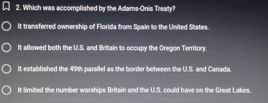 Which was accomplished by the Adams-Onis Treaty?
It transferred ownership of Florida from Spain to the United States.
It allowed both the U.S. and Britain to occupy the Oregon Territory.
It established the 49th parallel as the border between the U.S. and Canada.
It limited the number warships Britain and the U.S. could have on the Great Lakes.